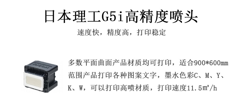 日本理工高精度噴頭，速度快，精度高，打印穩(wěn)定，多數(shù)平面均可打印，可以在部分曲面產(chǎn)品材質上打印，使用范圍在900mm*600mm范圍內(nèi)產(chǎn)品打印各種圖案，墨水色彩為C、M、Y、K、W，可以打印高噴材質，打印速度在11.5平米/小時